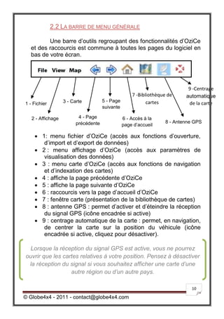 2.2 LA BARRE DE MENU GÉNÉRALE

         Une barre d’outils regroupant des fonctionnalités d’OziCe
  et des raccourcis est commune à toutes les pages du logiciel en
  bas de votre écran.




                                                                             9 -Centrage
                                                     7 -Bibliothèque de     automatique
                   3 - Carte          5 - Page              cartes
1 - Fichier                                                                  de la carte
                                      suivante

   2 - Affichage          4 - Page               6 - Accès à la
                         précédente                                 8 - Antenne GPS
                                                 page d’accueil

    1: menu fichier d’OziCe (accès aux fonctions d’ouverture,
        d’import et d’export de données)
    2 : menu affichage d’OziCe (accès aux paramètres de
        visualisation des données)
    3 : menu carte d’OziCe (accès aux fonctions de navigation
        et d’indexation des cartes)
    4 : affiche la page précédente d’OziCe
    5 : affiche la page suivante d’OziCe
    6 : raccourcis vers la page d’accueil d’OziCe
    7 : fenêtre carte (présentation de la bibliothèque de cartes)
    8 : antenne GPS : permet d’activer et d’éteindre la réception
        du signal GPS (icône encadrée si active)
    9 : centrage automatique de la carte : permet, en navigation,
        de centrer la carte sur la position du véhicule (icône
        encadrée si active, cliquez pour désactiver).
   
  Lorsque la réception du signal GPS est active, vous ne pourrez
ouvrir que les cartes relatives à votre position. Pensez à désactiver
 la réception du signal si vous souhaitez afficher une carte d’une
                   autre région ou d’un autre pays.

                                                                              10

© Globe4x4 - 2011 - contact@globe4x4.com
 