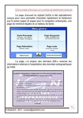 2.3 LA PAGE D’ACCUEIL ET LA PAGE DE MENTIONS LÉGALES

         La page d’accueil du logiciel OziCe à été spécialement
 conçue pour vous permettre d’accéder rapidement et facilement
 aux 6 autres pages (4 pages pour la navigation embarquée, une
 page de mentions légales et un tableau de bord).




          La page « A propos des données IGN » recense les
 informations relatives à l’exploitation des données cartographiques
 de l’IGN.




                                                                   11

© Globe4x4 - 2011 - contact@globe4x4.com
 