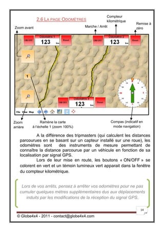 Compteur
             2.6 LA PAGE ODOMÈTRES                 kilométrique
                                                                      Remise à
Zoom avant                            Marche / Arrêt                  zéro




Zoom            Ramène la carte                        Compas (indicatif en
arrière   à l’échelle 1 (zoom 100%)                     mode navigation)

              A la différence des tripmasters (qui calculent les distances
    parcourues en se basant sur un capteur installé sur une roue), les
    odomètres sont        des instruments de mesure permettant de
    connaître la distance parcourue par un véhicule en fonction de sa
    localisation par signal GPS.
              Lors de leur mise en route, les boutons « ON/OFF » se
    colorent en vert et un témoin lumineux vert apparait dans la fenêtre
    du compteur kilométrique.


     Lors de vos arrêts, pensez à arrêter vos odomètres pour ne pas
    cumuler quelques mètres supplémentaires dus aux déplacements
       induits par les modifications de la réception du signal GPS.

                                                                         14

  © Globe4x4 - 2011 - contact@globe4x4.com
 
