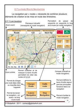 2.7 LA PAGE ROUTE NAVIGATION

      La navigation par « routes » nécessite de combiner plusieurs
éléments de création et de mise en route des itinéraires.

2.7.1 Les boutons                                        Permettent     de   passer    de
                             Panneaux indicatifs         waypoints en waypoints le long
Zoom avant             (renseignés en mode navigation)   de la route (en mode navigation)




                  Permet d’afficher et de
                                                                  Compas (indicatif en
Zoom arrière      masquer la barre d’outils
                                                                   mode navigation)
                  permettant de créer des
                  routes (cf 2.7.2)

  Permet de charger                                                 Permet d’afficher la
une route déjà créée                                                barre d’outils regrou-
   ou importée dans                                                 pant les principales
           l’appareil.                                              fonctions liées à la
                                                                    navigation

   Permet de lancer
  la navigation « en                                                Permet d’arrêter le
     avant » le long                                                mode navigation
         d’une route                                                              15

© Globe4x4 - 2011 - contact@globe4x4.com
 
