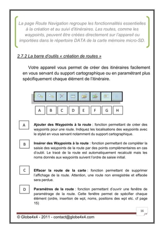La page Route Navigation regroupe les fonctionnalités essentielles
   à la création et au suivi d’itinéraires. Les routes, comme les
   waypoints, peuvent être créées directement sur l’appareil ou
importées dans le répertoire DATA de la carte mémoire micro-SD.


2.7.2 La barre d’outils « création de routes »

      Votre appareil vous permet de créer des itinéraires facilement
   en vous servant du support cartographique ou en paramétrant plus
   spécifiquement chaque élément de l’itinéraire.




           A       B      C      D     E       F      G      H


   A     Ajouter des Waypoints à la route : fonction permettant de créer des
         waypoints pour une route. Indiquez les localisations des waypoints avec
         le stylet en vous servant notamment du support cartographique.

   B     Insérer des Waypoints à la route : fonction permettant de compléter la
         saisie des waypoints de la route par des points complémentaires en cas
         d’oubli. Le tracé de la route est automatiquement recalculé mais les
         noms donnés aux waypoints suivent l’ordre de saisie initial.


   C     Effacer la route de la carte : fonction permettant de supprimer
         l’affichage de la route. Attention, une route non enregistrée et effacée
         sera perdue.

   D     Paramètres de la route : fonction permettant d’ouvrir une fenêtre de
         paramétrage de la route. Cette fenêtre permet de spécifier chaque
         élément (ordre, insertion de wpt, noms, positions des wpt etc. cf page
         15)

                                                                            16

© Globe4x4 - 2011 - contact@globe4x4.com
 