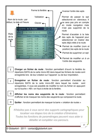 Ferme la fenêtre                Inverse l’ordre des wpts

                                Validation                   Permet de passer le wpt
 Nom de la route : par                                       sélectionné en silencieux. Il
défaut, la date et l’heure      Clavier                      ne sera pas pris en compte
                                                             en mode navigation mais
                                                             n’est pas supprimé de la
                                                             route
  Wpts                                                       Permet d’accéder à la liste
  de la                                                      des wpts de l’appareil pour
  route                                                      sélectionner en insérer des
                                                             wpts déjà créés à la route
                                                             Permet de modifier (nom et
                                                             position) les wpts de la route
                                                             Permet de supprimer un wpt

                                                             Permet de modifier un à un
                                                             l’ordre des waypoints



    E     Charger un fichier de route : fonction permettant d’ouvrir la fenêtre du
          répertoire DATA de la carte micro-SD dans lequel les fichiers de routes sont
          enregistrés lors de leur création sur l’appareil ou de leur importation.


    F     Enregistrer un fichier de route : fonction permettant d’accéder au
          répertoire DATA de la carte micro-SD dans lequel les routes sont
          enregistrées. Il vous est possible de modifier le nom du fichier en appuyant
          sur la touche « KB » en haut à droite de la fenêtre.

   G      Afficher les noms des waypoints de la route : fonction permettant
          d’afficher et de masquer les noms des waypoints qui composent la route.

    H     Quitter : fonction permettant de masquer la barre « création de routes »


          N’hésitez pas à vous servir des supports cartographiques pour
               localiser vos étapes lors de la création d’itinéraires.
           Toutes les fonctions de paramétrages peuvent vous aider à
                        détailler et compléter vos parcours.
                                                                                     17

© Globe4x4 - 2011 - contact@globe4x4.com
 