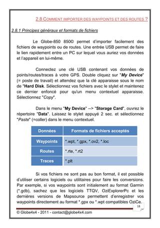 2.8 COMMENT IMPORTER DES WAYPOINTS ET DES ROUTES ?

2.8.1 Principes généraux et formats de fichiers

            Le Globe-850 850© permet d’importer facilement des
  fichiers de waypoints ou de routes. Une entrée USB permet de faire
  le lien rapidement entre un PC sur lequel vous auriez vos données
  et l’appareil en lui-même.

            Connectez une clé USB contenant vos données de
  points/routes/traces à votre GPS. Double cliquez sur "My Device"
  (= poste de travail) et attendez que la clé apparaisse sous le nom
  de "Hard Disk. Sélectionnez vos fichiers avec le stylet et maintenez
  ce dernier enfoncé pour qu'un menu contextuel apparaisse.
  Sélectionnez "Copy".

            Dans le menu "My Device" --> "Storage Card", ouvrez le
  répertoire "Data". Laissez le stylet appuyé 2 sec. et sélectionnez
  "Paste" (=coller) dans le menu contextuel.

              Données            Formats de fichiers acceptés

             Waypoints       *.wpt, *.gpx, *.ov2, *.loc

               Routes        *.rte, *.rt2

               Traces        *.plt


              Si vos fichiers ne sont pas au bon format, il est possible
  d’utiliser certains logiciels ou utilitaires pour faire les conversions.
  Par exemple, si vos waypoints sont initialement au format Garmin
  (*.gdb), sachez que les logiciels TTQV, OziExplorerPc et les
  dernières versions de Mapsource permettent d’enregistrer vos
  waypoints directement au format *.gpx ou *.wpt compatibles OziCe.
                                                                      18

  © Globe4x4 - 2011 - contact@globe4x4.com
 