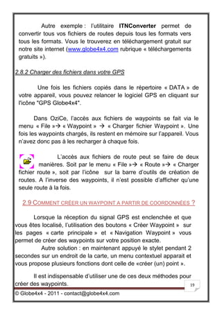 Autre exemple : l’utilitaire ITNConverter permet de
 convertir tous vos fichiers de routes depuis tous les formats vers
 tous les formats. Vous le trouverez en téléchargement gratuit sur
 notre site internet (www.globe4x4.com rubrique « téléchargements
 gratuits »).

2.8.2 Charger des fichiers dans votre GPS

         Une fois les fichiers copiés dans le répertoire « DATA » de
 votre appareil, vous pouvez relancer le logiciel GPS en cliquant sur
 l'icône "GPS Globe4x4".

        Dans OziCe, l’accès aux fichiers de waypoints se fait via le
 menu « File » « Waypoint »  « Charger fichier Waypoint ». Une
 fois les waypoints chargés, ils restent en mémoire sur l’appareil. Vous
 n’avez donc pas à les recharger à chaque fois.

                 L’accès aux fichiers de route peut se faire de deux
          manières. Soit par le menu « File » « Route » « Charger
 fichier route », soit par l’icône sur la barre d’outils de création de
 routes. A l’inverse des waypoints, il n’est possible d’afficher qu’une
 seule route à la fois.

  2.9 COMMENT CRÉER UN WAYPOINT A PARTIR DE COORDONNÉES ?

       Lorsque la réception du signal GPS est enclenchée et que
vous êtes localisé, l’utilisation des boutons « Créer Waypoint » sur
les pages « carte principale » et « Navigation Waypoint » vous
permet de créer des waypoints sur votre position exacte.
          Autre solution : en maintenant appuyé le stylet pendant 2
secondes sur un endroit de la carte, un menu contextuel apparait et
vous propose plusieurs fonctions dont celle de «créer (un) point ».

       Il est indispensable d’utiliser une de ces deux méthodes pour
créer des waypoints.                                               19

© Globe4x4 - 2011 - contact@globe4x4.com
 