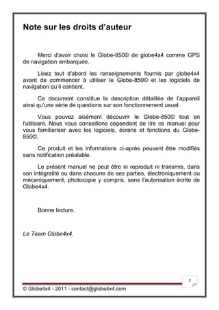 Note sur les droits d’auteur


     Merci d'avoir choisi le Globe-850© de globe4x4 comme GPS
de navigation embarquée.

     Lisez tout d'abord les renseignements fournis par globe4x4
avant de commencer à utiliser le Globe-850© et les logiciels de
navigation qu’il contient.

      Ce document constitue la description détaillée de l’appareil
ainsi qu’une série de questions sur son fonctionnement usuel.

        Vous pouvez aisément découvrir le Globe-850© tout en
l'utilisant. Nous vous conseillons cependant de lire ce manuel pour
vous familiariser avec les logiciels, écrans et fonctions du Globe-
850©.

     Ce produit et les informations ci-après peuvent être modifiés
sans notification préalable.

      Le présent manuel ne peut être ni reproduit ni transmis, dans
son intégralité ou dans chacune de ses parties, électroniquement ou
mécaniquement, photocopie y compris, sans l'autorisation écrite de
Globe4x4.



     Bonne lecture.



Le Team Globe4x4.




                                                              2

© Globe4x4 - 2011 - contact@globe4x4.com
 