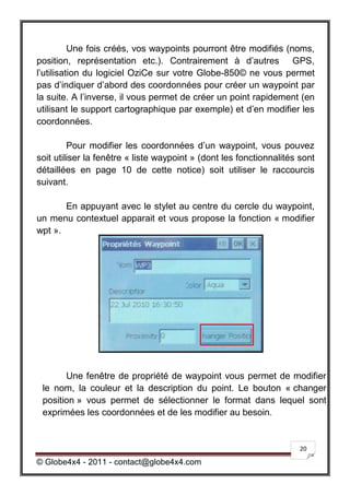 Une fois créés, vos waypoints pourront être modifiés (noms,
position, représentation etc.). Contrairement à d’autres GPS,
l’utilisation du logiciel OziCe sur votre Globe-850© ne vous permet
pas d’indiquer d’abord des coordonnées pour créer un waypoint par
la suite. A l’inverse, il vous permet de créer un point rapidement (en
utilisant le support cartographique par exemple) et d’en modifier les
coordonnées.

         Pour modifier les coordonnées d’un waypoint, vous pouvez
soit utiliser la fenêtre « liste waypoint » (dont les fonctionnalités sont
détaillées en page 10 de cette notice) soit utiliser le raccourcis
suivant.

       En appuyant avec le stylet au centre du cercle du waypoint,
un menu contextuel apparait et vous propose la fonction « modifier
wpt ».




       Une fenêtre de propriété de waypoint vous permet de modifier
 le nom, la couleur et la description du point. Le bouton « changer
 position » vous permet de sélectionner le format dans lequel sont
 exprimées les coordonnées et de les modifier au besoin.


                                                                      20

© Globe4x4 - 2011 - contact@globe4x4.com
 