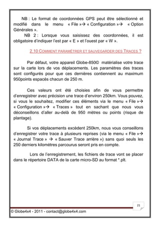 NB : Le format de coordonnées GPS peut être sélectionné et
 modifié dans le menu « File » « Configuration » « Option
 Générales ».
       NB 2 : Lorsque vous saisissez des coordonnées, il est
 obligatoire d’indiquer l’est par « E » et l’ouest par « W ».

          2.10 COMMENT PARAMÉTRER ET SAUVEGARDER DES TRACES ?

        Par défaut, votre appareil Globe-850© matérialise votre trace
 sur la carte lors de vos déplacements. Les paramètres des traces
 sont configurés pour que ces dernières contiennent au maximum
 950points espacés chacun de 250 m.

        Ces valeurs ont été choisies afin de vous permettre
 d’enregistrer avec précision une trace d’environ 250km. Vous pouvez,
 si vous le souhaitez, modifier ces éléments via le menu « File »
 « Configuration » « Traces » tout en sachant que nous vous
 déconseillons d’aller au-delà de 950 mètres ou points (risque de
 plantage).

        Si vos déplacements excèdent 250km, nous vous conseillons
 d’enregistrer votre trace à plusieurs reprises (via le menu « File »
 « Journal Trace »  « Sauver Trace arrière ») sans quoi seuls les
 250 derniers kilomètres parcourus seront pris en compte.

          Lors de l’enregistrement, les fichiers de trace vont se placer
 dans le répertoire DATA de la carte micro-SD au format *.plt.




                                                                    21

© Globe4x4 - 2011 - contact@globe4x4.com
 