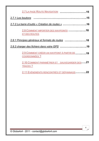 2.7 LA PAGE ROUTE NAVIGATION …………..……………..15

2.7.1 Les boutons …………..…………………………….…………..15

2.7.2 La barre d’outils « Création de routes » …………..…………..16

          2.8 COMMENT IMPORTER DES WAYPOINTS ………..…..…..18
          ET DES ROUTES

2.8.1 Principes généraux et formats de routes ……..……..…..…..18

2.8.2 charger des fichiers dans votre GPS ………….……..…...…..19

          2.9 COMMENT CRÉER UN WAYPOINT À PARTIR DE ……..…..19
          COORDONNÉES ?

          2.10 COMMENT PARAMÉTRER ET SAUVEGARDER DES.…..21
          TRACES ?

          2.11 EVÉNEMENTS RENCONTRÉS ET DÉPANNAGE.………...22




                                                           4

© Globe4x4 - 2011 - contact@globe4x4.com
 