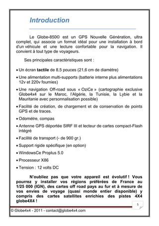 Introduction

         Le Globe-850© est un GPS Nouvelle Génération, ultra
  complet, qui associe un format idéal pour une installation à bord
  d'un véhicule et une lecture confortable pour la navigation. Il
  convient à tout type de voyageurs.

       Ses principales caractéristiques sont :

   Un écran tactile de 8,5 pouces (21,6 cm de diamètre)
   Une alimentation multi-supports (batterie interne plus alimentations
    12v et 220v fournies)
   Une navigation Off-road sous « OziCe » (cartographie exclusive
    Globe4x4 sur le Maroc, l’Algérie, la Tunisie, la Lybie et la
    Mauritanie avec personnalisation possible)
   Facilité de création, de chargement et de conservation de points
    GPS et de traces.
   Odomètre, compas
   Antenne GPS déportée SIRF III et lecteur de cartes compact-Flash
    intégré
   Facilité de transport (- de 900 gr.)
   Support rigide spécifique (en option)
   WindowsCe Proplus 5.0
   Processeur X86
   Tension : 12 volts DC

         N’oubliez pas que votre appareil est évolutif ! Vous
  pourrez y installer vos régions préférées de France au
  1/25 000 (IGN), des cartes off road pays au fur et à mesure de
  vos envies de voyage (quasi monde entier disponible) y
  compris des cartes satellites enrichies des pistes 4X4
  globe4X4 !
                                                                     5

© Globe4x4 - 2011 - contact@globe4x4.com
 