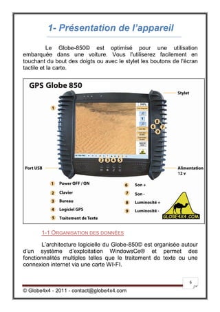 1- Présentation de l’appareil
           Le Globe-850© est optimisé pour une utilisation
embarquée dans une voiture. Vous l'utiliserez facilement en
touchant du bout des doigts ou avec le stylet les boutons de l'écran
tactile et la carte.




       1-1 ORGANISATION DES DONNÉES

       L’architecture logicielle du Globe-850© est organisée autour
d’un système d’exploitation WindowsCe® et permet des
fonctionnalités multiples telles que le traitement de texte ou une
connexion internet via une carte WI-FI.

                                                                6

© Globe4x4 - 2011 - contact@globe4x4.com
 