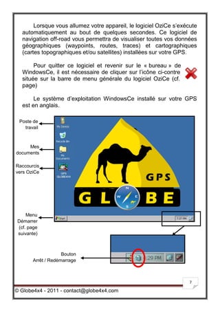 Lorsque vous allumez votre appareil, le logiciel OziCe s’exécute
  automatiquement au bout de quelques secondes. Ce logiciel de
  navigation off-road vous permettra de visualiser toutes vos données
  géographiques (waypoints, routes, traces) et cartographiques
  (cartes topographiques et/ou satellites) installées sur votre GPS.

       Pour quitter ce logiciel et revenir sur le « bureau » de
  WindowsCe, il est nécessaire de cliquer sur l’icône ci-contre
  située sur la barre de menu générale du logiciel OziCe (cf.
  page)

       Le système d’exploitation WindowsCe installé sur votre GPS
  est en anglais.

 Poste de
   travail



     Mes
documents

Raccourcis
vers OziCe




    Menu
Démarrer
(cf. page
suivante)



                    Bouton
       Arrêt / Redémarrage



                                                                    7

© Globe4x4 - 2011 - contact@globe4x4.com
 