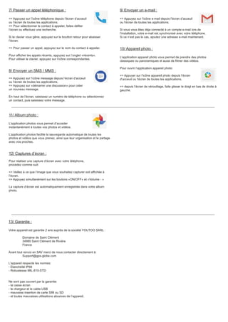 7/ Passer un appel téléphonique :
=> Appuyez sur l’icône téléphone depuis l’écran d’acceuil
ou l’écran de toutes les applications.
=> Pour sélectionner le contact à appeler, faites défiler
l’écran ou effectuez une recherche.
Si le clavier vous gêne, appuyez sur le boutton retour pour abaisser
l’écran.
=> Pour passer un appel, appuyez sur le nom du contact à appeler.
Pour afficher les appels récents, appuyez sur l’onglet «récents».
Pour utiliser le clavier, appuyez sur l’icône correspondantes.
8/ Envoyer un SMS / MMS :
=> Appuyez sur l’icône message depuis l’écran d’acceuil
ou l’écran de toutes les applications.
=> Appuyez sur «démarrer une discussion» pour créer
un nouveau message.
En haut de l’écran, saisissez un numéro de téléphone ou sélectionnez
un contact, puis saisissez votre message.
11/ Album photo :
L’application photos vous permet d’acceder
instantanément à toutes vos photos et vidéos.
L’application photos facilite la sauvegarde automatique de toutes les
photos et vidéos que vous prenez, ainsi que leur organisation et le partage
avec vos proches.
12/ Captures d’écran :
Pour réaliser une capture d’écran avec votre téléphone,
procédez comme suit:
=> Veillez à ce que l’image que vous souhaitez capturer soit affichée à
l’écran.
=> Appuyez simultanément sur les boutons «ON/OFF» et «Volume - »
La capture d’écran est automatiquement enregistrée dans votre album
photo.
13/ Garantie :
Votre appareil est garantie 2 ans auprès de la société YOUTOO SARL :
Domaine de Saint Clément
34980 Saint Clément de Rivière
France
Avant tout renvoi en SAV merci de nous contacter directement à:
Support@gps-globe.com
L’appareil respecte les normes:
- Etanchéité IP68
- Robustesse MIL-810-STD
Ne sont pas couvert par la garantie:
- la casse écran
- le chargeur et le cable USB
- mauvaise insertion de carte SIM ou SD
- et toutes mauvaises utilisations abusives de l’appareil.
9/ Envoyer un e-mail :
=> Appuyez sur l’icône e-mail depuis l’écran d’acceuil
ou l’écran de toutes les applications.
Si vous vous êtes déja connecté à un compte e-mail lors de
l’installation, votre e-mail est synchronisé avec votre téléphone.
Si ce n’est pas le cas, ajoutez une adresse e-mail maintenant.
10/ Appareil photo :
L’application appareil photo vous permet de prendre des photos
classiques ou panoramiques et aussi de filmer des vidéos.
Pour ouvrir l’application appareil photo:
=> Appuyer sur l’icône appareil photo depuis l’écran
d’acceuil ou l’écran de toutes les applications.
=> depuis l’écran de vérouillage, faite glisser le doigt en bas de droite à
gauche.
 