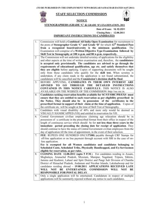 (TO BE PUBLISHED IN THE EMPLOYMENT NEWS/ROZGAR SAMACHAR DATED 16.07.2011)

                    STAFF SELECTION COMMISSION
                                        NOTICE
         STENOGRAPHERS (GRADE ‘C’ & GRADE ‘D’) EXAMINATION, 2011
                                                          Date of Exam: 16.10.2011
                                                          Closing Date : 12.08.2011
                  IMPORTANT INSTRUCTIONS TO CANDIDATES

1.    Commission will hold a Combined All India Open Examination for recruitment to
      the posts of Stenographer Grade ‘C’ and Grade ‘D’ for which 12th Standard Pass
      from a recognized board/university is the minimum qualification. The
      Examination will comprise of a Written Objective Type Examination followed by
      Skill Test in Stenography at 100 w.p.m. and 80 w.p.m. respectively.
2     The Commission will not undertake detailed scrutiny of applications for the eligibility
      and other aspects at the time of written examination and, therefore, the candidature
      is accepted only provisionally. The candidates are advised to go through the
      requirements of educational qualification, age etc. and satisfy themselves that
      they are eligible before applying. Copies of supporting documents will be sought
      only from those candidates who qualify for the skill test. When scrutiny is
      undertaken, if any claim made in the application is not found substantiated, the
      candidature will be cancelled and the Commission’s decision shall be final.
3.    BEFORE APPLYING, CANDIDATES IN THEIR OWN INTEREST ARE
      ADVISED TO GO THROUGH THE DETAILED INSTRUCTIONS
      CONTAINED IN THIS NOTICE CAREFULLY. THIS NOTICE IS ALSO
      AVAILABLE ON THE WEBSITE OF THE COMMISSION: http://ssc.nic.in.
4.    Candidates seeking reservation benefits available for SC/ST/OBC/PH/EXS must
      ensure that they are entitled to such reservation as per eligibility prescribed in
      the Notice. They should also be in possession of the certificates in the
      prescribed format in support of their claim at the time of application. Copies of
      the certificate etc. will be sought at the time of Skill Test of Stenography.
5.    Candidates with visual disability of 40% and more only would be deemed as
      VISUALLY HANDICAPPED (VH) and entitled to reservation for VH.
6.    Central Government civilian employees claiming age relaxation should be in
      possession of a certificate in the prescribed format from their office in respect of the
      length of continuous service which should be for not less than three years in the
      immediate period preceding the closing date for receipt of application. They
      should continue to have the status of Central Government civilian employees from the
      day of application till the time of appointment, in the event of their selection.
7.    FEE: RUPEES ONE HUNDRED ONLY(r100) payable through CRF Stamps for
       off-line application or on line payment through account with SBI in the case of on-
       line application.
      Fee is exempted for all Women candidates and candidates belonging to
      Scheduled Caste, Scheduled Tribe, Physically Handicapped, and Ex-Servicemen
      eligible for reservation, as per rules.
8.    CLOSING DATE: 12.08.2011 (upto 5 P.M.). For candidates residing in Assam,
      Meghalaya, Arunachal Pradesh, Mizoram, Manipur, Nagaland, Tripura, Sikkim,
      Jammu and Kashmir, Lahaul and Spiti District and Pangi Sub Division of Chamba
      District of Himachal Pradesh, Andaman and Nicobar Islands, Lakshadweep and for
      candidates residing abroad – 19.08.2011. APPLICATIONS RECEIVED LATE
      WILL NOT BE ENTERTAINED. COMMISSION WILL NOT BE
      RESPONSIBLE FOR POSTAL DELAY.
9.    Only a single application will be entertained. Candidature in respect of multiple
      applications will be summarily rejected without any notice to such candidates.




                                              1
 