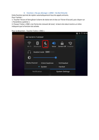 K. Fonction « Ne pas déranger » (DND – Do Not Disturb)
Cette fonction permet de rejeter automatiquement tous les appels entrants.
Pour l’activer :
1. Toucher l’écran et faire glisser la barre de statut vers le bas sur l’écran d’accueil, puis cliquer sur
« Paramètres système ».
2. Presser l’icône « DND » (en forme de croissant de lune) : la barre de statut montre un icône
indiquant que la fonction est activée.
Pour la désactiver : Toucher l’icône « DND ».
 