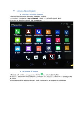 IV. Annuaire et journal d’appels
A. Consulter l’historique des appels
Pour consulter l’historique des appels, il y a deux solutions :
1- En utilisant l’application « Journal d’appels » si elle est configurée dans le poste.
2- En utilisant la touche combiné avec deux flèches.
B. Recomposer un numéro
1. Décrochez le combiné, ou appuyez sur l'icône sur le menu du téléphone
2. Tapez sur le dernier numéro composé à partir de la liste des journaux d'appels sur le côté gauche
du clavier.
3. Appuyez sur l'icône pour recomposer l’appel audio ou pour recomposer en appel vidéo.
 
