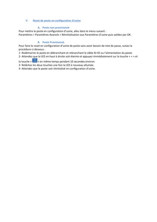 V. Reset de poste en configuration d’usine
A. Poste non provisionné
Pour mettre le poste en configuration d’usine, allez dans le menu suivant :
Paramètres > Paramètres Avancés > Réinitialisation aux Paramètres d’usine puis validez par OK.
B. Poste Provisionné.
Pour faire le reset en configuration d’usine de poste sans avoir besoin de mot de passe, suivez la
procédure ci-dessous :
1- Redémarrez le poste en débranchant et rebranchant le câble RJ 45 ou l’alimentation du poste.
2- Attendez que la LED en haut à droite soit éteinte et appuyez immédiatement sur la touche « + » et
la touche « » en même temps pendant 10 secondes environ.
3- Relâchez les deux touches une fois la LED à nouveau allumée.
4- Attendez que le poste soit réinitialisé en configuration d’usine.
 