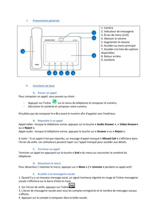 I. Présentation générale
1. Caméra
2. Indicateur de messagerie
3. Écran de menu (LCD)
4. Abaisser le volume
5. Augmenter le volume
6. Accéder au menu principal
7. Accéder à la liste des options
disponibles
8. Retour arrière
9. Combiné
II. Fonctions de base
A. Passer un appel
Pour composer un appel, vous pouvez au choix :
- Appuyer sur l'icône sur le menu du téléphone et composer le numéro.
- Décrocher le combiné et composer votre numéro.
N’oubliez pas de composer le « 0 » avant le numéro afin d’appeler vers l’extérieur.
B. Répondre à un appel
Appel vidéo : lorsque le téléphone sonne, appuyez sur la touche « Audio Answer », « Video Answer»
ou « Reject ».
Appel audio : lorsque le téléphone sonne, appuyez la touche sur « Answer » ou « Reject ».
A noter : Si un appel n’est pas répondu, un message d'appel manqué « Missed Call » s’affichera dans
l'écran de veille. Les utilisateurs peuvent taper sur l'appel manqué pour accéder aux détails.
C. Terminer un appel
Terminer un appel en appuyant sur la touche « End » du menu ou raccrocher le combiné du
téléphone.
D. Désactiver le micro
Pour désactiver / réactiver le micro, appuyez sur « Mute » / « Unmute » pendant un appel actif.
E. Accéder à la messagerie vocale
1. Quand il y a un nouveau message vocal, un signal lumineux clignote en rouge et l’icône messagerie
vocale s’affichera sur la barre d'état en haut.
2. Sur l'écran de veille, appuyez sur l’icône .
3. L'écran de messagerie vocale avec tous les comptes enregistrés et le nombre de messages vocaux
s’affiche.
4. Appuyez sur le compte à composer dans la boîte vocale.
 