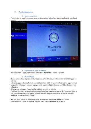 III. Fonctions avancées
A. Mettre en attente
Pour mettre un appel en cours en attente, appuyez sur la touche « Mettre en Attente » en bas à
gauche.
B. Reprendre un appel en attente
Pour reprendre l’appel, appuyez sur la touche « Reprendre » en bas à gauche.
C. Double Appel
Quand un appel est reçu pendant un appel actif, les utilisateurs entendent la tonalité d'appel en
attente.
L'écran d'appel entrant affiche le nom de l'appelant et ID. De la même façon qu’un appel entrant
unique, les utilisateurs peuvent appuyer sur la touche « Audio Answer », « Video Answer » ou
« Reject ».
Si l’on prend cet appel, l'appel actif précédent sera mis en attente.
Pour basculer entre les appels, sélectionnez l'appel sur le panneau gauche de l'écran (en violet le
correspondant en ligne, en orange celui qui attend). Appuyez ensuite sur la touche logicielle
« Unhold » pour reprendre l'appel.
A noter : pour garder un appel en attente, appuyez sur la touche « Hold » sur l'écran.
Pour reprendre l’appel en attente, appuyez sur la touche « Unhold » de l'écran.
 
