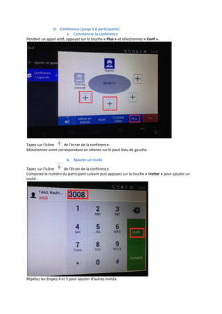 D. Conférence (jusqu’à 6 participants)
a. Commencer la conférence
Pendant un appel actif, appuyez sur la touche « Plus » et sélectionnez « Conf ».
Tapez sur l'icône de l'écran de la conférence.
Sélectionnez votre correspondant en attente sur le pavé bleu de gauche.
b. Ajouter un invité
Tapez sur l'icône de l'écran de la conférence.
Composez le numéro du participant suivant puis appuyez sur la touche « Inviter » pour ajouter un
invité :
Répétez les étapes 4 et 5 pour ajouter d'autres invités.
 
