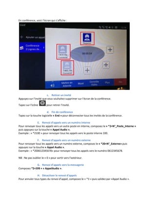 En conférence, voici l’écran qui s’affiche :
c. Retirer un invité
Appuyez sur l’invité que vous souhaitez supprimer sur l'écran de la conférence.
Tapez sur l'icône pour retirer l’invité.
d. Fin de conférence
Tapez sur la touche logicielle « End » pour déconnecter tous les invités de la conférence.
E. Renvoi d’appels vers un numéro interne
Pour renvoyer tous les appels vers un autre poste en interne, composez le « *2+N°_Poste_Interne »
puis appuyez sur la touche « Appel Audio ».
Exemple : « *2100 » pour renvoyer tous les appels vers le poste interne 100.
F. Renvoi d’appels vers un numéro externe
Pour renvoyer tous les appels vers un numéro externe, composez le « *20+N°_Externe» puis
appuyez sur la touche « Appel Audio ».
Exemple : « *200612345678» pour renvoyer tous les appels vers le numéro 0612345678.
NB : Ne pas oublier le « 0 » pour sortir vers l’extérieur.
G. Renvoi d’appels vers la messagerie
Composez *2+599 + « AppelAudio ».
H. Désactiver le renvoi d’appels
Pour annuler tous types du renvoi d’appel, composez le « *3 » puis validez par «Appel Audio ».
 
