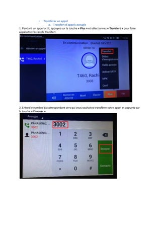 I. Transférer un appel
a. Transfert d’appels aveugle
1. Pendant un appel actif, appuyez sur la touche « Plus » et sélectionnez « Transfert » pour faire
apparaître l'écran de transfert.
2. Entrez le numéro du correspondant vers qui vous souhaitez transférer votre appel et appuyez sur
la touche « Envoyer ».
 