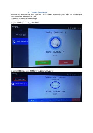 b. Transfert d’appels suivi
Exemple : votre numéro de poste est le 3011. Vous recevez un appel du poste 3009, qui souhaite être
mise en relation avec le poste 3010.
Ci-dessous la manipulation en images.
Le poste 3011 répond à l’appel de 3009 :
Le poste 3011 clique sur « Add Call »/ « Ajouter un Appel » :
 