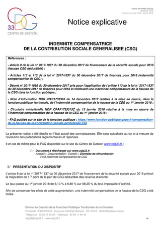 Centre de Gestion de la Fonction Publique Territoriale de la Gironde
Immeuble HORIOPOLIS - 25 rue du Cardinal Richaud - CS 10019 - 33049 Bordeaux cedex
Téléphone : 05 56 11 94 30 - Télécopie : 05 56 11 94 44
cdg33@cdg33.fr - www.cdg33.fr 1/9
PAIES INFORMATISEES
JANVIER 2018
Notice Ind comp CSG - Janvier 2018
Notice explicative
INDEMNITE COMPENSATRICE
DE LA CONTRIBUTION SOCIALE GENERALISEE (CSG)
Références :
- Article 8 de la loi n° 2017-1837 du 30 décembre 2017 de financement de la sécurité sociale pour 2018
(hausse CSG déductible) ;
- Articles 112 et 113 de la loi n° 2017-1837 du 30 décembre 2017 de finances pour 2018 (indemnité
compensatrice de CSG) ;
- Décret n° 2017-1889 du 30 décembre 2017 pris pour l’application de l’article 113 de la loi n° 2017-1837
du 30 décembre 2017 de finances pour 2018 et instituant une indemnité compensatrice de la hausse de
la CSG dans la fonction publique ;
- Note d’information NOR INTB1733365 du 14 décembre 2017 relative à la mise en œuvre, dans la
fonction publique territoriale, de l’indemnité compensatrice de la hausse de la CSG au 1er
janvier 2018 ;
- Circulaire ministérielle NOR CPAF1735515C du 15 janvier 2018 relative à la mise en œuvre de
l’indemnité compensatrice de la hausse de la CSG au 1er
janvier 2018 ;
- FAQ publiée sur le site de la fonction publique : https://www.fonction-publique.gouv.fr/compensation-
de-la-hausse-de-la-contribution-sociale-generalisee-csg
La présente notice a été établie en l’état actuel des connaissances. Elle sera actualisée au fur et à mesure de
l’évolution des publications réglementaires et réponses.
Il en est de même pour la FAQ disponible sur le site du Centre de Gestion www.cdg33.fr :
Document à télécharger sur www.cdg33.fr
Accueil > Documentation / Conseil > Données de rémunération
- FAQ Indemnité compensatrice de CSG
I / PRESENTATION DU DISPOSITIF
L'article 8 de la loi n° 2017-1837 du 30 décembre 2017 de financement de la sécurité sociale pour 2018 prévoit
la majoration de 1,7 point de la part de CSG déductible des revenus d’activité.
Le taux passe au 1er
janvier 2018 de 5,10 % à 6,80 % sur 98,25 % du brut imposable d’activité.
Afin de compenser les effets de cette augmentation, une indemnité compensatrice de la hausse de la CSG a été
créée.
 
