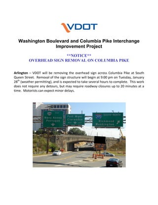 Washington Boulevard and Columbia Pike Interchange
Improvement Project
**NOTICE**
OVERHEAD SIGN REMOVAL ON COLUMBIA PIKE
 
Arlington  –  VDOT  will  be  removing  the  overhead  sign  across  Columbia  Pike  at  South 
Queen Street.  Removal of the sign structure will begin at 9:00 pm on Tuesday, January 
28th (weather permitting), and is expected to take several hours to complete.  This work 
does not require any detours, but may require roadway closures up to 20 minutes at a 
time.  Motorists can expect minor delays. 

 