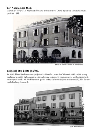 - 3 -
Le 17 septembre 1940.
Clohars est occupé. Les Allemands font une démonstration. L’hôtel deviendra Kommandantur à
partir de 1943.
En 1947, l’hôtel Joliff est acheté par Julien Le Grevellec, maire de Clohars de 1945 à 1960 pour y
implanter la mairie. La boulangerie est transformée en poste. Et pour conserver une boulangerie, la
municipalité vend à M. Joliff la maison qui est en face de la mairie (une ancienne école). Elle devien-
dra la boulangerie actuelle.
(Photo de Patrick Landrein de Kernevenas)
La mairie et la poste en 2017.
(Coll : Marcel Gozzi)
 