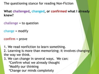 The questioning stance for reading Non-Fiction
What challenged, changed, or confirmed what I already
knew?
challenge = to question
change = modify
confirm = prove
1. We read nonfiction to learn something.
2. Learning is more than memorizing; it involves changing
the way we think.
3. We can change in several ways. We can:
*Confirm what we already thought
*Modify our thinking
*Change our minds completely
 