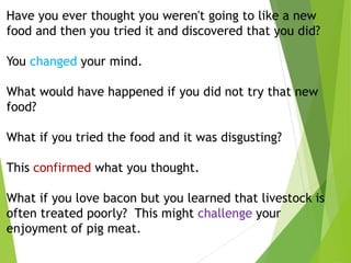 Have you ever thought you weren't going to like a new
food and then you tried it and discovered that you did?
You changed your mind.
What would have happened if you did not try that new
food?
What if you tried the food and it was disgusting?
This confirmed what you thought.
What if you love bacon but you learned that livestock is
often treated poorly? This might challenge your
enjoyment of pig meat.
 