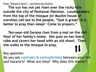 From “Garana’s Story” – narrative non fiction:
The sun has not yet risen over the rocky hills
outside the city of Peshawar Pakistan. Loudspeakers
from the top of the mosque (or Muslim house of
worship) call out to the people, “God is great! It is
better to pray than sleep! Come to prayers.”
Ten-year-old Garana rises from a mat on the dirt
floor of her family’s home. She puts on her black
robe and covers her head with an old shawl. Then
she walks to the mosque to pray.
Key question-
Do you see contrasts & contradictions between your life
and Garana’s? What are they? Why does this matter?
 