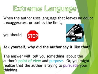 When the author uses language that leaves no doubt
, exaggerates, or pushes the limit,
you should
Ask yourself, why did the author say it like that?
The answer will tell you something about the
author’s point of view and purpose. Or, you might
realize that the author is trying to pursuade your
thinking.
 
