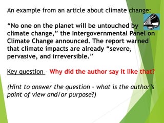 An example from an article about climate change:
“No one on the planet will be untouched by
climate change,” the Intergovernmental Panel on
Climate Change announced. The report warned
that climate impacts are already “severe,
pervasive, and irreversible.”
Key question – Why did the author say it like that?
(Hint to answer the question – what is the author’s
point of view and/or purpose?)
 