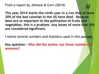 From a report by Johnson & Corn (2014):
The year 2014 marks the ninth year in a row that at least
20% of the bee colonies in the US have died. Because
bees are so important to the pollination of fruits and
vegetables, this is a problem. Any losses of more that 10%
are considered significant.
I notice several numbers and statistics used in this passage.
Key question - Why did the author use those numbers or
amounts?
 