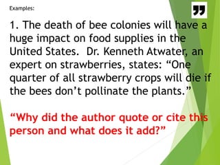 Examples:
1. The death of bee colonies will have a
huge impact on food supplies in the
United States. Dr. Kenneth Atwater, an
expert on strawberries, states: “One
quarter of all strawberry crops will die if
the bees don’t pollinate the plants.”
“Why did the author quote or cite this
person and what does it add?”
 