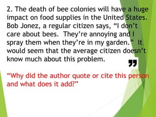 2. The death of bee colonies will have a huge
impact on food supplies in the United States.
Bob Jonez, a regular citizen says, “I don’t
care about bees. They’re annoying and I
spray them when they’re in my garden.” It
would seem that the average citizen doesn’t
know much about this problem.
“Why did the author quote or cite this person
and what does it add?”
 