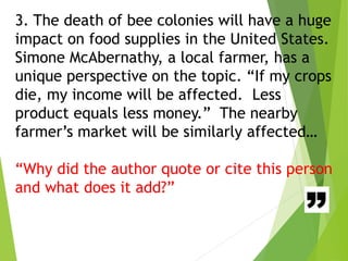 3. The death of bee colonies will have a huge
impact on food supplies in the United States.
Simone McAbernathy, a local farmer, has a
unique perspective on the topic. “If my crops
die, my income will be affected. Less
product equals less money.” The nearby
farmer’s market will be similarly affected…
“Why did the author quote or cite this person
and what does it add?”
 