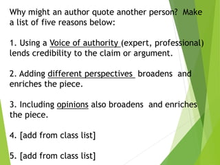 Why might an author quote another person? Make
a list of five reasons below:
1. Using a Voice of authority (expert, professional)
lends credibility to the claim or argument.
2. Adding different perspectives broadens and
enriches the piece.
3. Including opinions also broadens and enriches
the piece.
4. [add from class list]
5. [add from class list]
 