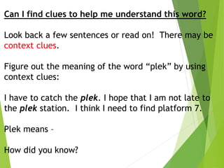 Can I find clues to help me understand this word?
Look back a few sentences or read on! There may be
context clues.
Figure out the meaning of the word “plek” by using
context clues:
I have to catch the plek. I hope that I am not late to
the plek station. I think I need to find platform 7.
Plek means –
How did you know?
 