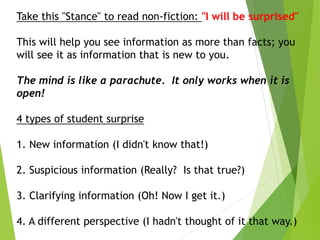 Take this "Stance" to read non-fiction: "I will be surprised"
This will help you see information as more than facts; you
will see it as information that is new to you.
The mind is like a parachute. It only works when it is
open!
4 types of student surprise
1. New information (I didn't know that!)
2. Suspicious information (Really? Is that true?)
3. Clarifying information (Oh! Now I get it.)
4. A different perspective (I hadn't thought of it that way.)
 