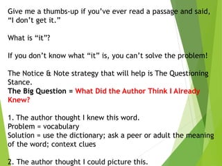 Give me a thumbs-up if you’ve ever read a passage and said,
“I don’t get it.”
What is “it”?
If you don’t know what “it” is, you can’t solve the problem!
The Notice & Note strategy that will help is The Questioning
Stance.
The Big Question = What Did the Author Think I Already
Knew?
1. The author thought I knew this word.
Problem = vocabulary
Solution = use the dictionary; ask a peer or adult the meaning
of the word; context clues
2. The author thought I could picture this.
 