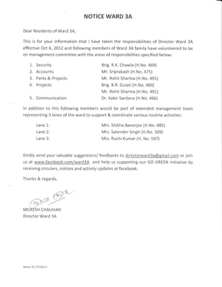 NOTICE WARD 3A

Dear Residents of Ward 3A,

This is for your information that I have taken the responsibilities
                                                                of Director Ward 3A
effective Oct 6, 20L2 and following members of Ward 3A family have volunteered to be
on management committee with the areas of responsibilities specified below:

     1-. Security                        Brig. R.K. Chawla {H.No.469)
     2.   Accounts                       Mr. Sriprakash (H.No . 475l'
     3.   Parks & Projects               Mr. Rohit Sharma (H.No. a91)
     4.   Projects                       Brig. B.R. Gulati (H.No. a50)
                                         Mr. Rohit Sharma (H.No. a91)
     5.   Communication                  Dr. Kabir Sardana (H.No. 466)

ln addition to this following members would be part of extended management team
representing 3 lanes of the ward to support & coordinate various routine activities:

          Lane 1:                        Mrs. Shikha Banerjee (H.No.485)
          Lane 2:                        Mrs. Satender Singh (H.No. 509)
          Lane 3:                        Mrs. Ruchi Kumar (H. No. 597)



Kindly send your valuable suggestions/ feedbacks to directorward3a@gmail.com or join
us at www.facebook.com/ward3A and help us supporting our GO GREEN initiative by
receiving circulars, notices and activity updates at facebook.

Thanks & regards,




       .,-^'--t ,rJ
                       6{w
                       l*?
    (ry)a///'
MUKTSH CHAUHAN
Director Ward 34




Notice: 01-27/10/12
 