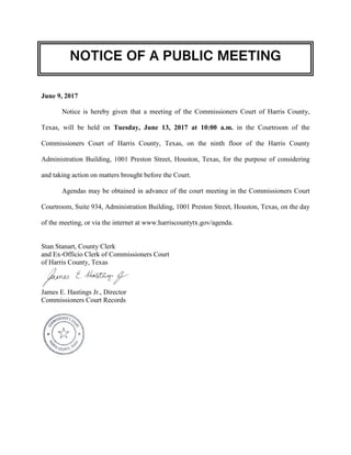 NOTICE OF A PUBLIC MEETING
June 9, 2017
Notice is hereby given that a meeting of the Commissioners Court of Harris County,
Texas, will be held on Tuesday, June 13, 2017 at 10:00 a.m. in the Courtroom of the
Commissioners Court of Harris County, Texas, on the ninth floor of the Harris County
Administration Building, 1001 Preston Street, Houston, Texas, for the purpose of considering
and taking action on matters brought before the Court.
Agendas may be obtained in advance of the court meeting in the Commissioners Court
Courtroom, Suite 934, Administration Building, 1001 Preston Street, Houston, Texas, on the day
of the meeting, or via the internet at www.harriscountytx.gov/agenda.
Stan Stanart, County Clerk
and Ex-Officio Clerk of Commissioners Court
of Harris County, Texas
James E. Hastings Jr., Director
Commissioners Court Records
 