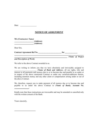 Date: _________________


                          NOTICE OF ASSIGNMENT

M/s (Contractors Name)
____________________ (Address)
____________________ (Address)

Dear Sirs,

Contract Agreement Ref No. ________________________ for _____________
________________________________________________________________________
_______________________________________________________ (Name of Project
and Description of Work)

We refer to the above Contract awarded to us.

We are writing to inform you that we have absolutely and irrevocably assigned to
_______________________ (Name of Bank and Address), all our rights, title and
interest in all payments and moneys due to or to become due and payable to us under or
in respect of the above mentioned Contract or under any variations/additions thereto,
including retention money and any other claim or compensation arising under or out of
the above Contract.

We, therefore, request you to make payment of all moneys due or to become due and
payable to us under the above Contract to (Name of Bank), Account No.
_______________.

Kindly note that these instructions are irrevocable and may be amended or cancelled only
with the written consent of the Bank.


Yours sincerely,



______________________
 