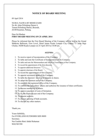 NOTICE OF BOARD MEETING
09 April 2014
NURUL NAJWA BT MOHD ZAIDI
No 46, Jalan Pelindung Damai 4,
Taman Pelindung Damai, Beserah,
26100 Kuantan, Pahang.
Dear Sir/Madam
FIRST BOARD MEETING ON 25 APRIL 2014
Please be informed that the First Board Meeting of the Company will be held at the Grand
Mahkota Ballroom, First Level, Hotel Istana Kuala Lumpur City Centre, 73 Jalan Raja
Chulan, 50200 Kuala Lumpur on 25 April 2014 at 10.00 am.
AGENDA
1. To receive report of incorporation of the Company
2. To table and note the Certificate of Incorporation of the Company.
3. To table and note the Memorandum and Article of Association of the Company.
4. To record the appointment of the first directors.
5. To appoint additional directors.
6. To appoint chairman of the Board.
7. To record the appointment of first secretary.
8. To appoint secretarial agent of the Company.
9. To table the directors’ disclose in interests in shares.
10. To adopt the common seal of the Company.
11. To establish the registered office of the Company.
12. To confirm the subscribers’ shares and authorize the issuance of share certificates.
13. To discuss numbering of shares.
14. To approve payment of costs of formation.
15. To fix the financial year end of the Company.
16. To appoint auditors.
17. To discuss opening of bank accounts.
18. To discuss any other matters.
Thank you.
Yours faithfully,
For EVERLAND OUTDOORS SDN BHD
Secretary.
Nur Farahin Binti Abdul Rahaman
MACS01588
 