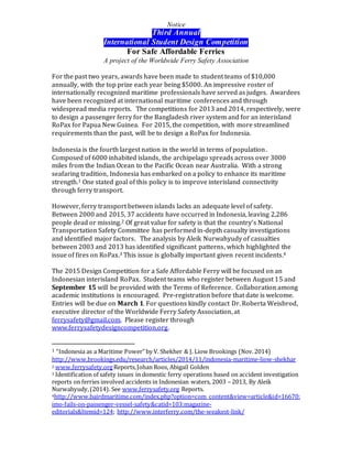 Notice
Third Annual
International Student Design Competition
For Safe Affordable Ferries
A project of the Worldwide Ferry Safety Association
For the past two years, awards have been made to student teams of $10,000
annually, with the top prize each year being $5000. An impressive roster of
internationally recognized maritime professionals have served as judges. Awardees
have been recognized at international maritime conferences and through
widespread media reports. The competitions for 2013 and 2014, respectively, were
to design a passenger ferry for the Bangladesh river system and for an interisland
RoPax for Papua New Guinea. For 2015, the competition, with more streamlined
requirements than the past, will be to design a RoPax for Indonesia.
Indonesia is the fourth largest nation in the world in terms of population.
Composed of 6000 inhabited islands, the archipelago spreads across over 3000
miles from the Indian Ocean to the Pacific Ocean near Australia. With a strong
seafaring tradition, Indonesia has embarked on a policy to enhance its maritime
strength.1 One stated goal of this policy is to improve interisland connectivity
through ferry transport.
However, ferry transport between islands lacks an adequate level of safety.
Between 2000 and 2015, 37 accidents have occurred in Indonesia, leaving 2,286
people dead or missing.2 Of great value for safety is that the country’s National
Transportation Safety Committee has performed in-depth casualty investigations
and identified major factors. The analysis by Aleik Nurwahyudy of casualties
between 2003 and 2013 has identified significant patterns, which highlighted the
issue of fires on RoPax.3 This issue is globally important given recent incidents.4
The 2015 Design Competition for a Safe Affordable Ferry will be focused on an
Indonesian interisland RoPax. Student teams who register between August 15 and
September 15 will be provided with the Terms of Reference. Collaboration among
academic institutions is encouraged. Pre-registration before that date is welcome.
Entries will be due on March 1. For questions kindly contact Dr. Roberta Weisbrod,
executive director of the Worldwide Ferry Safety Association, at
ferrysafety@gmail.com. Please register through
www.ferrysafetydesigncompetition.org.
1 “Indonesia as a Maritime Power” by V. Shekher & J. Liow Brookings (Nov.2014)
http://www.brookings.edu/research/articles/2014/11/indonesia-maritime-liow-shekhar
2 www.ferrysafety.orgReports,Johan Roos, Abigail Golden
3 Identification of safety issues in domestic ferry operations based on accident investigation
reports on ferries involved accidents in Indonesian waters, 2003 – 2013, By Aleik
Nurwahyudy,(2014). See www.ferrysafety.org Reports.
4http://www.bairdmaritime.com/index.php?option=com_content&view=article&id=16670:
imo-fails-on-passenger-vessel-safety&catid=103:magazine-
editorials&Itemid=124; http://www.interferry.com/the-weakest-link/
 