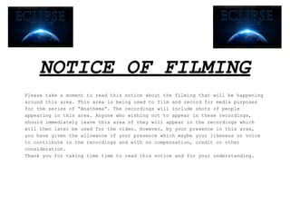 NOTICE OF FILMING
Please take a moment to read this notice about the filming that will be happening
around this area. This area is being used to film and record for media purposes
for the series of “Anathema”. The recordings will include shots of people
appearing in this area. Anyone who wishing not to appear in these recordings,
should immediately leave this area of they will appear in the recordings which
will then later be used for the video. However, by your presence in this area,
you have given the allowance of your presence which maybe your likeness or voice
to contribute in the recordings and with no compensation, credit or other
consideration.
Thank you for taking time time to read this notice and for your understanding.
 
