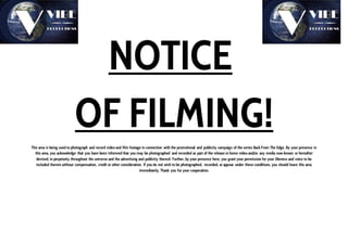 NOTICE
OF FILMING!
This area is being used to photograph and record video and film footage in connection with the promotional and publicity campaign of the series Back From The Edge. By your presence in
this area, you acknowledge that you have been informed that you may be photographed and recorded as part of the release in home video and/or any media now known or hereafter
devised, in perpetuity throughout the universe and the advertising and publicity thereof. Further, by your presence here, you grant your permission for your likeness and voice to be
included therein without compensation, credit or other consideration. If you do not wish to be photographed, recorded, or appear under these conditions, you should leave this area
immediately. Thank you for your cooperation.
 