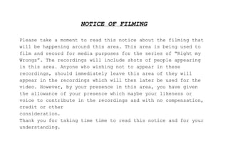 NOTICE OF FILMING
Please take a moment to read this notice about the filming that
will be happening around this area. This area is being used to
film and record for media purposes for the series of “Right my
Wrongs”. The recordings will include shots of people appearing
in this area. Anyone who wishing not to appear in these
recordings, should immediately leave this area of they will
appear in the recordings which will then later be used for the
video. However, by your presence in this area, you have given
the allowance of your presence which maybe your likeness or
voice to contribute in the recordings and with no compensation,
credit or other
consideration.
Thank you for taking time time to read this notice and for your
understanding.
 
